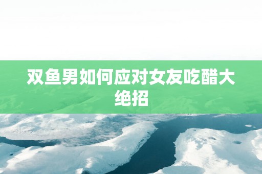 双鱼男如何应对女友吃醋大绝招
