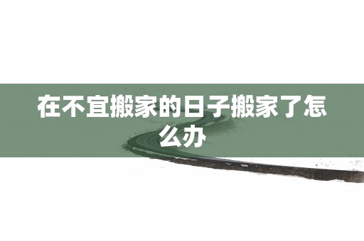 在不宜搬家的日子搬家了怎么办