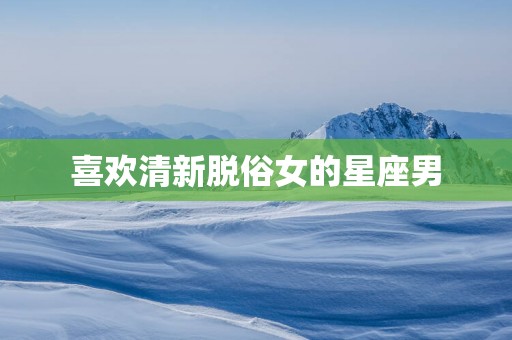 喜欢清新脱俗女的星座男