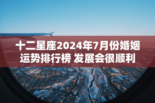 十二星座2025年7月份婚姻运势排行榜 发展会很顺利