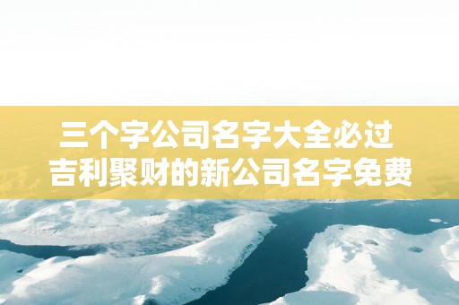 三个字公司名字大全必过 吉利聚财的新公司名字免费