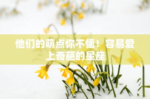 他们的萌点你不懂!容易爱上奇葩的星座 他们的萌点你不懂!容易爱上奇葩的星座