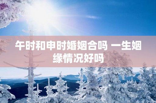 午时和申时婚姻合吗 一生姻缘情况好吗