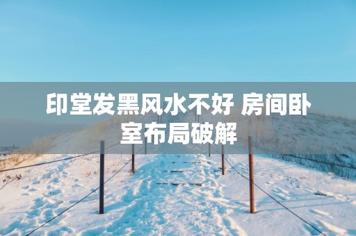 印堂发黑风水不好 房间卧室布局破解