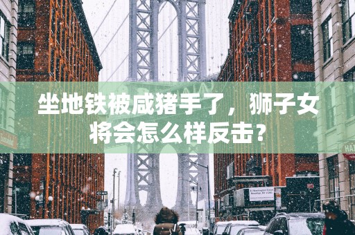 坐地铁被咸猪手了，狮子女将会怎么样反击？