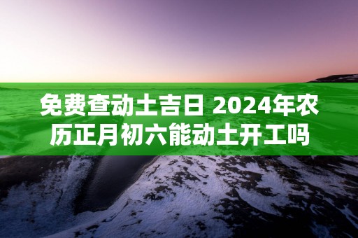 免费查动土吉日 2024年农历正月初六能动土开工吗