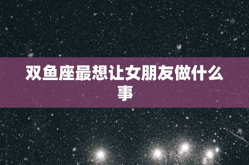 双鱼座最想让女朋友做什么事