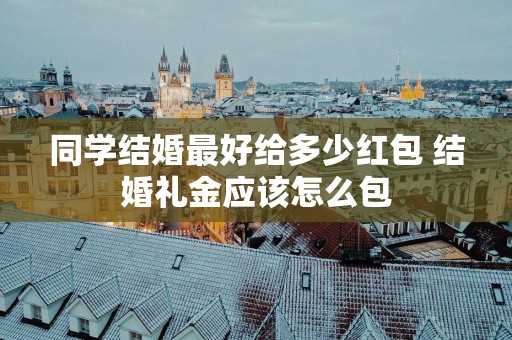 同学结婚最好给多少红包 结婚礼金应该怎么包