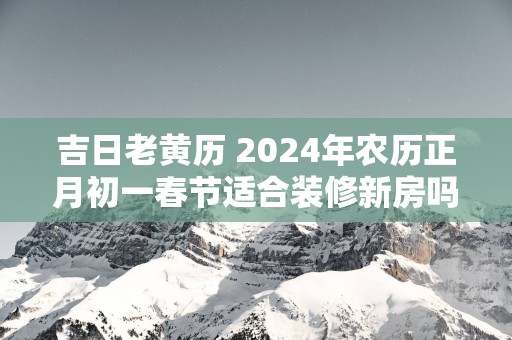 吉日老黄历 2024年农历正月初一春节适合装修新房吗