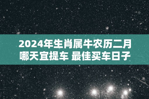 2024年生肖属牛农历二月哪天宜提车 最佳买车日子