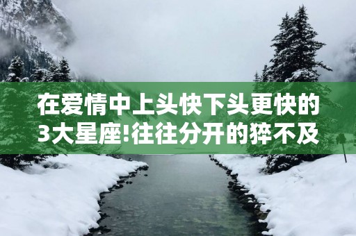 在爱情中上头快下头更快的3大星座!往往分开的猝不及防