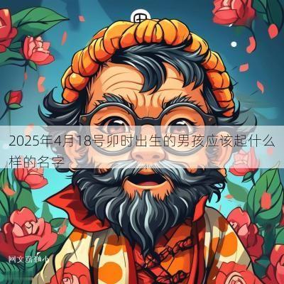 2025年4月18号卯时出生的男孩应该起什么样的名字