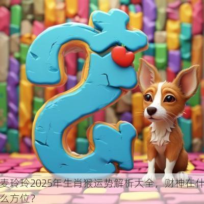 麦玲玲2025年生肖猴运势解析大全，财神在什么方位？