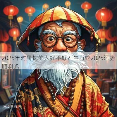2025年对属蛇的人好不好？生肖蛇2025运势顺利吗