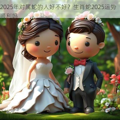 2025年对属蛇的人好不好？生肖蛇2025运势顺利吗