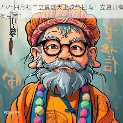 2025四月初二立夏这天上坟祭祖吗？立夏日有何忌讳？
