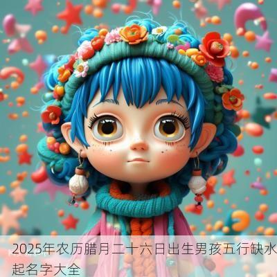 2025年农历腊月二十六日出生男孩五行缺水起名字大全