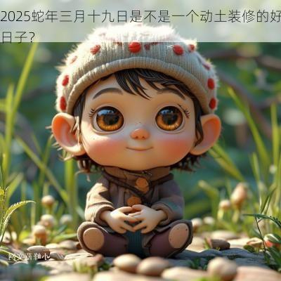 2025蛇年三月十九日是不是一个动土装修的好日子？
