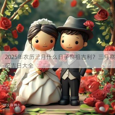 2025年农历三月什么日子祭祖吉利？三月祭祀吉日大全