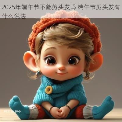 2025年端午节不能剪头发吗 端午节剪头发有什么说法