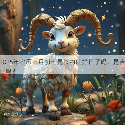 2025年农历三月初七是签约的好日子吗，是吉日吗？