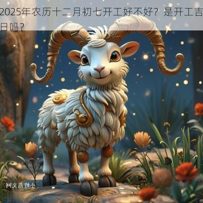 2025年农历十二月初七开工好不好?是开工吉日吗? 2025年农历十二月初七开工好不好?是开工吉日吗?