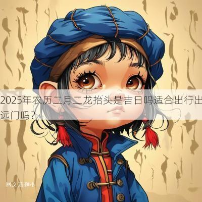 2025年农历二月二龙抬头是吉日吗适合出行出远门吗？