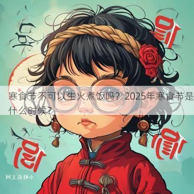 寒食节不可以生火煮饭吗？2025年寒食节是什么时候？