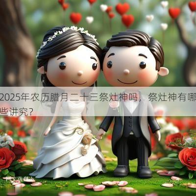 2025年农历腊月二十三祭灶神吗，祭灶神有哪些讲究？