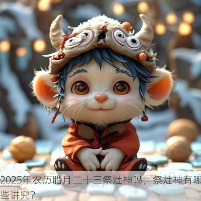 2025年农历腊月二十三祭灶神吗，祭灶神有哪些讲究？