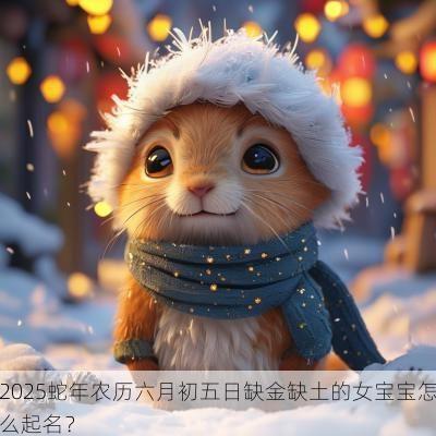 2025蛇年农历六月初五日缺金缺土的女宝宝怎么起名？