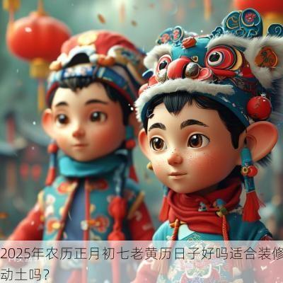 2025年农历正月初七老黄历日子好吗适合装修动土吗？