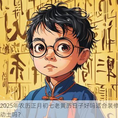 2025年农历正月初七老黄历日子好吗适合装修动土吗？