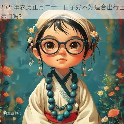 2025年农历正月二十一日子好不好适合出行出远门吗？