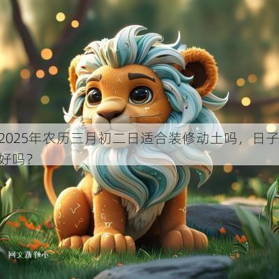 2025年农历三月初二日适合装修动土吗，日子好吗？