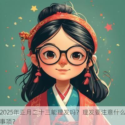 2025年正月二十三能理发吗？理发要注意什么事项？