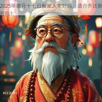 2025年腊月十七日搬家入宅好吗，适合乔迁新居吗？