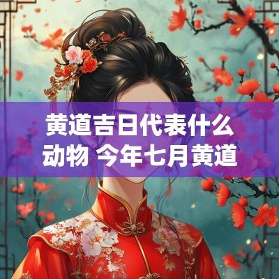 黄道吉日代表什么动物 今年七月黄道吉日(农历)有哪几日?
