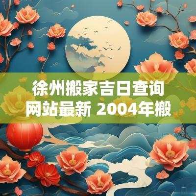 徐州搬家吉日查询网站最新 2004年搬家吉日查询一览表