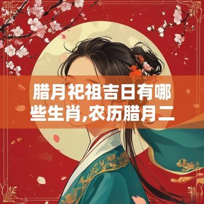腊月祀祖吉日有哪些生肖,农历腊月二十一是吉日吗