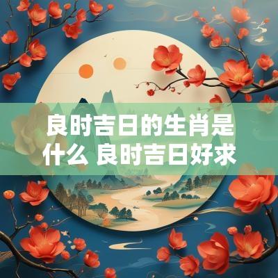 良时吉日的生肖是什么 良时吉日好求码是什么生肖?
