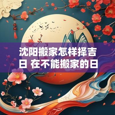 沈阳搬家怎样择吉日 在不能搬家的日子搬家会怎样