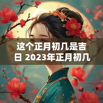 这个正月初几是吉日 2025年正月初几日子好