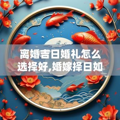离婚吉日婚礼怎么选择好,婚嫁择日如何选择正确的结婚吉日