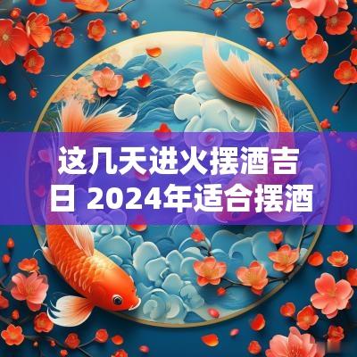 这几天进火摆酒吉日 2025年适合摆酒的日子