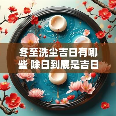 冬至洗尘吉日有哪些 除日到底是吉日还是凶日呢