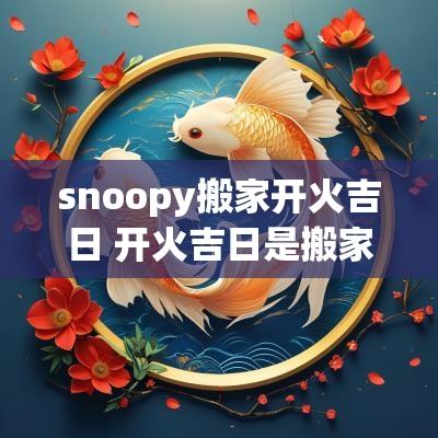 snoopy搬家开火吉日 开火吉日是搬家还是入宅