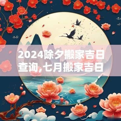 2025除夕搬家吉日查询,七月搬家吉日2025老黄历查询表