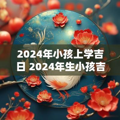 2025年小孩上学吉日 2025年生小孩吉日