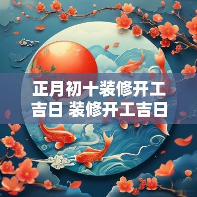 正月初十装修开工吉日 装修开工吉日2025年开工黄道吉日